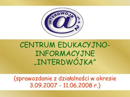 CENTRUM EDUKACYJNO- INFORMACYJNE INTERDWÓJKA (sprawozdanie z działalności w okresie 3.09.2007 - 11.06.2008 r.)