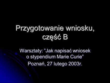 Przygotowanie wniosku, część B Warsztaty: Jak napisać wniosek o stypendium Marie Curie Poznań, 27 lutego 2003r.