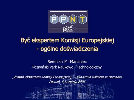Być ekspertem Komisji Europejskiej - ogólne doświadczenia Berenika M. Marciniec Poznański Park Naukowo - Technologiczny Zostań ekspertem Komisji Europejskiej!