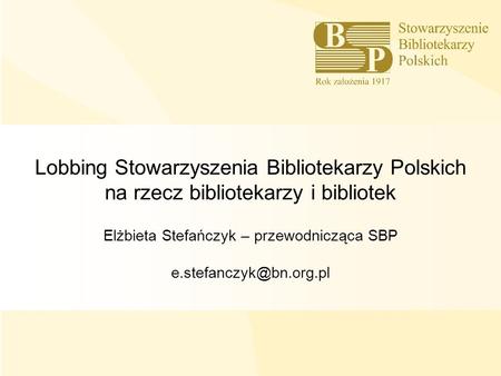 Lobbing Stowarzyszenia Bibliotekarzy Polskich na rzecz bibliotekarzy i bibliotek Elżbieta Stefańczyk – przewodnicząca SBP e.stefanczyk@bn.org.pl 1.