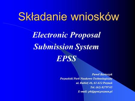 Składanie wniosków Electronic Proposal Submission System EPSS Paweł Bartoszek Poznański Park Naukowo Technologiczny ul. Rubież 46, 61-612 Poznań Tel. (61)