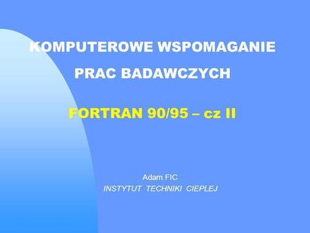 KOMPUTEROWE WSPOMAGANIE PRAC BADAWCZYCH FORTRAN 90/95 – cz II Adam FIC INSTYTUT TECHNIKI CIEPLEJ.