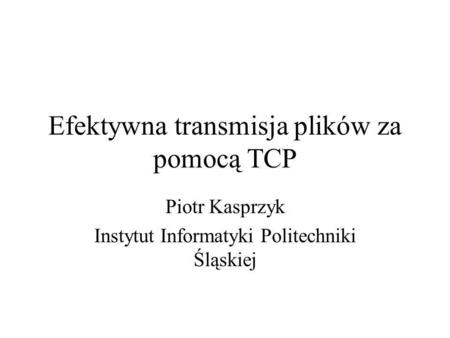 Efektywna transmisja plików za pomocą TCP Piotr Kasprzyk Instytut Informatyki Politechniki Śląskiej.