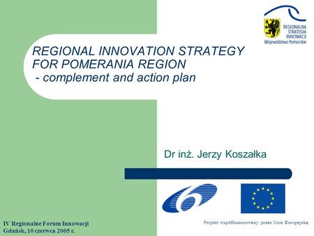 Dr inż. Jerzy Koszałka IV Regionalne Forum Innowacji Gdańsk, 10 czerwca 2005 r. REGIONAL INNOVATION STRATEGY FOR POMERANIA REGION - complement and action.