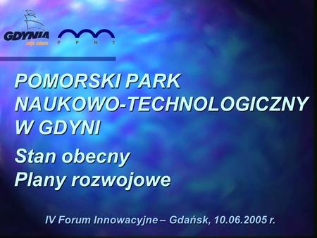 POMORSKI PARK NAUKOWO-TECHNOLOGICZNY W GDYNI Stan obecny Plany rozwojowe IV Forum Innowacyjne – Gdańsk, 10.06.2005 r.