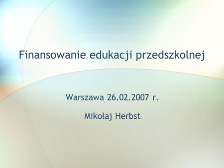 Finansowanie edukacji przedszkolnej Warszawa 26.02.2007 r. Mikołaj Herbst.