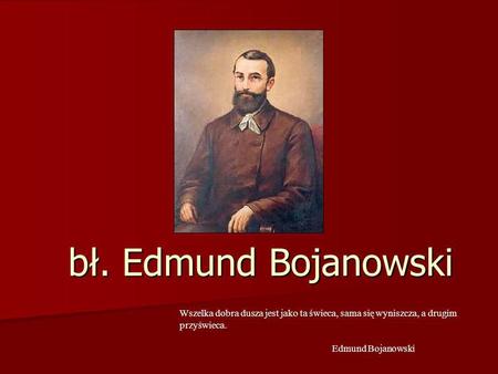 Bł. Edmund Bojanowski Wszelka dobra dusza jest jako ta świeca, sama się wyniszcza, a drugim przyświeca.