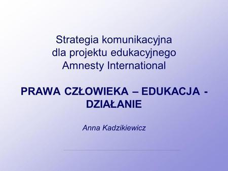 Strategia komunikacyjna dla projektu edukacyjnego Amnesty International PRAWA CZŁOWIEKA – EDUKACJA - DZIAŁANIE Anna Kadzikiewicz.