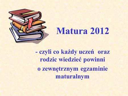 Matura 2012 - czyli co każdy uczeń oraz rodzic wiedzieć powinni o zewnętrznym egzaminie maturalnym.