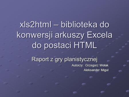 Xls2html – biblioteka do konwersji arkuszy Excela do postaci HTML Raport z gry planistycznej Autorzy: Grzegorz Wolak Aleksander Migul.