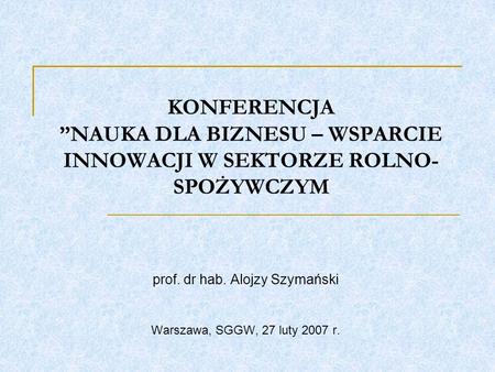 KONFERENCJA NAUKA DLA BIZNESU – WSPARCIE INNOWACJI W SEKTORZE ROLNO- SPOŻYWCZYM prof. dr hab. Alojzy Szymański Warszawa, SGGW, 27 luty 2007 r.