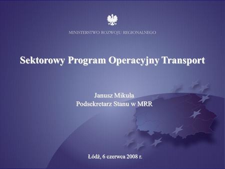 Katowice, 19 marca 2008 r. Sektorowy Program Operacyjny Transport Janusz Mikuła Podsekretarz Stanu w MRR Łódź, 6 czerwca 2008 r.
