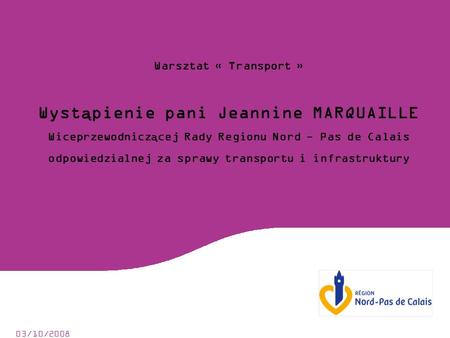 03/10/2008 Warsztat « Transport » Wystąpienie pani Jeannine MARQUAILLE Wiceprzewodniczącej Rady Regionu Nord - Pas de Calais odpowiedzialnej za sprawy.