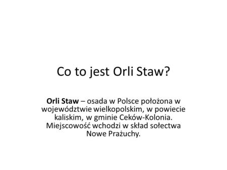 Co to jest Orli Staw? Orli Staw – osada w Polsce położona w województwie wielkopolskim, w powiecie kaliskim, w gminie Ceków-Kolonia. Miejscowość wchodzi.