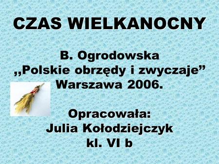 CZAS WIELKANOCNY B. Ogrodowska ,,Polskie obrzędy i zwyczaje’’ Warszawa 2006. Opracowała: Julia Kołodziejczyk kl. VI b.
