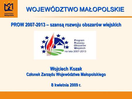 WOJEWÓDZTWO MAŁOPOLSKIE PROW 2007-2013 – szansą rozwoju obszarów wiejskich Wojciech Kozak Członek Zarządu Województwa Małopolskiego 8 kwietnia 2009 r.