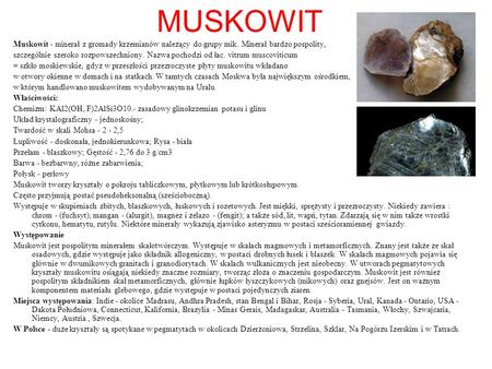 MUSKOWIT Muskowit - minerał z gromady krzemianów należący do grupy mik. Minerał bardzo pospolity, szczególnie szeroko rozpowszechniony. Nazwa pochodzi.
