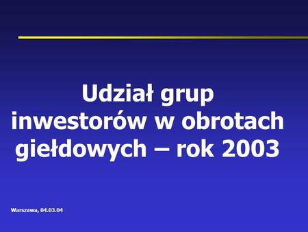 Udział grup inwestorów w obrotach giełdowych – rok 2003 Warszawa, 04.03.04.