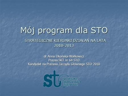 Mój program dla STO STRATEGICZNE KIERUNKI DZIAŁAŃ NA LATA 2010-2013 dr Anna Okońska-Walkowicz Prezes SKT nr 64 STO Kandydat na Prezesa Zarządu Głównego.