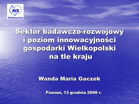 Sektor badawczo-rozwojowy i poziom innowacyjności gospodarki Wielkopolski na tle kraju Wanda Maria Gaczek Poznań, 13 grudnia 2006 r.