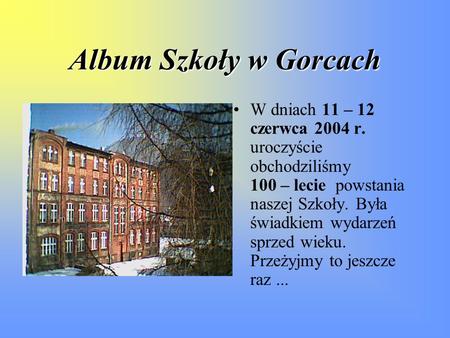 Album Szkoły w Gorcach W dniach 11 – 12 czerwca 2004 r. uroczyście obchodziliśmy 100 – lecie powstania naszej Szkoły. Była świadkiem wydarzeń.