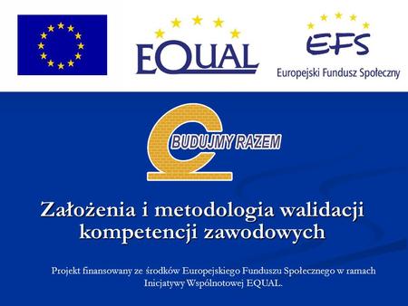 Projekt finansowany ze środków Europejskiego Funduszu Społecznego w ramach Inicjatywy Wspólnotowej EQUAL. Założenia i metodologia walidacji kompetencji.