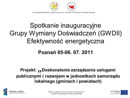Spotkanie inauguracyjne Grupy Wymiany Doświadczeń (GWDII) Efektywność energetyczna Poznań 05-06. 07. 2011 Projekt: Doskonalenie zarządzania usługami publicznymi.