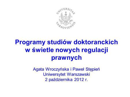 Programy studiów doktoranckich w świetle nowych regulacji prawnych Agata Wroczyńska i Paweł Stępień Uniwersytet Warszawski 2 października 2012 r.