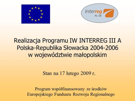 Realizacja Programu IW INTERREG III A Polska-Republika Słowacka 2004-2006 w województwie małopolskim Stan na 17 lutego 2009 r. Program współfinansowany.