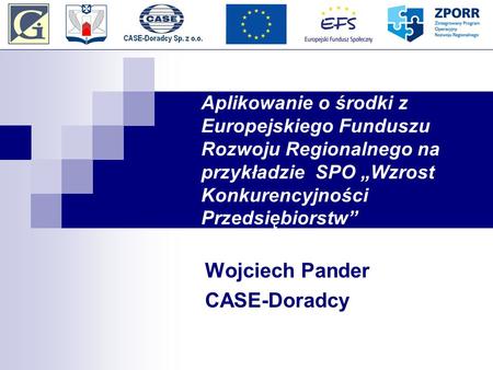 Aplikowanie o środki z Europejskiego Funduszu Rozwoju Regionalnego na przykładzie SPO Wzrost Konkurencyjności Przedsiębiorstw Wojciech Pander CASE-Doradcy.