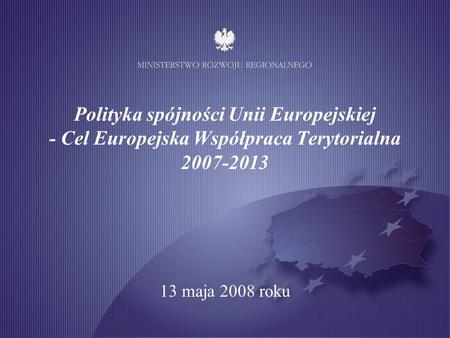 Polityka spójności Unii Europejskiej - Cel Europejska Współpraca Terytorialna 2007-2013 13 maja 2008 roku.