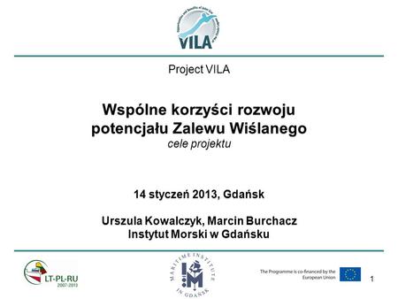 1 Project VILA Wspólne korzyści rozwoju potencjału Zalewu Wiślanego cele projektu 14 styczeń 2013, Gdańsk Urszula Kowalczyk, Marcin Burchacz Instytut Morski.