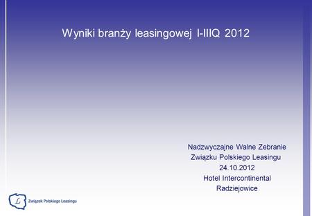 Wyniki branży leasingowej I-IIIQ 2012 Nadzwyczajne Walne Zebranie Związku Polskiego Leasingu 24.10.2012 Hotel Intercontinental Radziejowice.