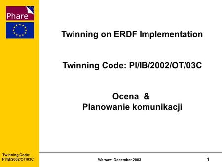 Twinning Code: Pl/IB/2002/OT/03C Warsaw, December 2003 1 Twinning on ERDF Implementation Twinning Code: Pl/IB/2002/OT/03C Ocena & Planowanie komunikacji.