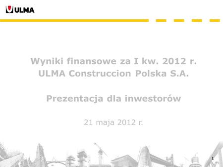 1 Wyniki finansowe za I kw. 2012 r. ULMA Construccion Polska S.A. Prezentacja dla inwestorów 21 maja 2012 r.
