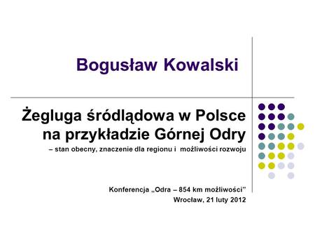 Bogusław Kowalski Żegluga śródlądowa w Polsce na przykładzie Górnej Odry – stan obecny, znaczenie dla regionu i możliwości rozwoju Konferencja „Odra –