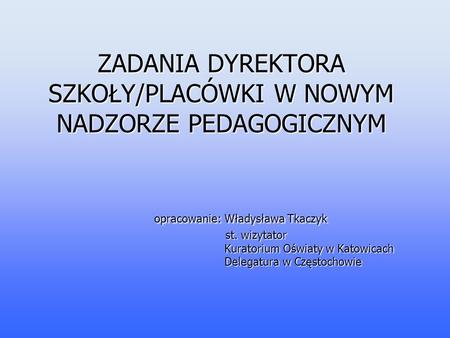 ZADANIA DYREKTORA SZKOŁY/PLACÓWKI W NOWYM NADZORZE PEDAGOGICZNYM opracowanie: Władysława Tkaczyk st. wizytator.