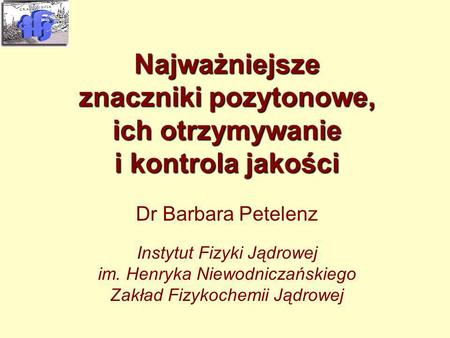 PET-1 Kraków 2003-06-18 Najważniejsze znaczniki pozytonowe, ich otrzymywanie i kontrola jakości Dr Barbara Petelenz Instytut Fizyki Jądrowej im. Henryka.