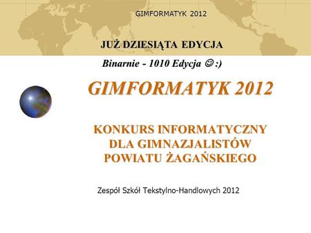 GIMFORMATYK 2012 GIMFORMATYK 2012 KONKURS INFORMATYCZNY DLA GIMNAZJALISTÓW POWIATU ŻAGAŃSKIEGO Zespół Szkół Tekstylno-Handlowych 2012 JUŻ DZIESIĄTA EDYCJA.
