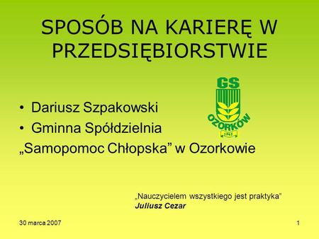 30 marca 20071 SPOSÓB NA KARIERĘ W PRZEDSIĘBIORSTWIE Dariusz Szpakowski Gminna Spółdzielnia Samopomoc Chłopska w Ozorkowie Nauczycielem wszystkiego jest.