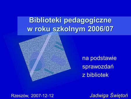 Biblioteki pedagogiczne w roku szkolnym 2006/07 na podstawie sprawozdań z bibliotek Jadwiga Świętoń Rzeszów, 2007-12-12 Jadwiga Świętoń