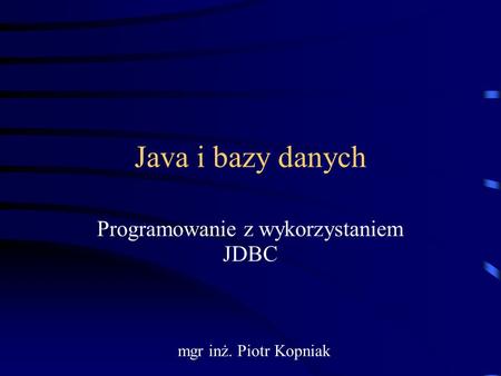 Java i bazy danych Programowanie z wykorzystaniem JDBC mgr inż. Piotr Kopniak.
