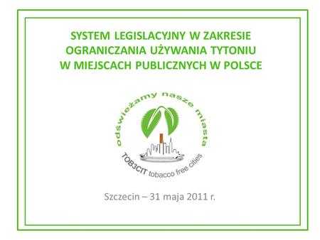 SYSTEM LEGISLACYJNY W ZAKRESIE OGRANICZANIA UŻYWANIA TYTONIU W MIEJSCACH PUBLICZNYCH W POLSCE Szczecin – 31 maja 2011 r.