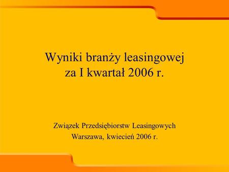 Związek Przedsiębiorstw Leasingowych Warszawa, kwiecień 2006 r. Wyniki branży leasingowej za I kwartał 2006 r.