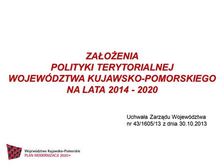 ZAŁOŻENIA POLITYKI TERYTORIALNEJ WOJEWÓDZTWA KUJAWSKO-POMORSKIEGO NA LATA 2014 - 2020 Uchwała Zarządu Województwa nr 43/1605/13 z dnia 30.10.2013.