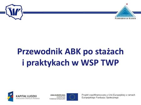Przewodnik ABK po stażach i praktykach w WSP TWP Projekt współfinansowany z Unii Europejskiej w ramach Europejskiego Funduszu Społecznego.