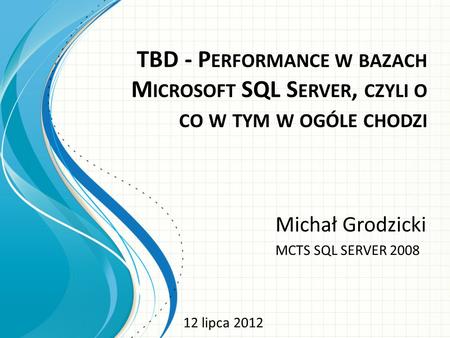 TBD - P ERFORMANCE W BAZACH M ICROSOFT SQL S ERVER, CZYLI O CO W TYM W OGÓLE CHODZI Michał Grodzicki MCTS SQL SERVER 2008 12 lipca 2012.