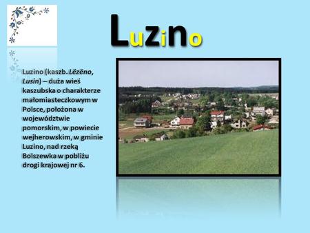 Luzino Luzino (kaszb. Lëzëno, Lusin) – duża wieś kaszubska o charakterze małomiasteczkowym w Polsce, położona w województwie pomorskim, w powiecie wejherowskim,