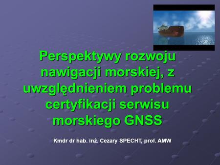 Perspektywy rozwoju nawigacji morskiej, z uwzględnieniem problemu certyfikacji serwisu morskiego GNSS Kmdr dr hab. inż. Cezary SPECHT, prof. AMW.