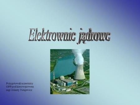 Elektrownie jądrowe Przygotowali uczestnicy OPP pod kierownictwem mgr Jolanty Tutajewicz.